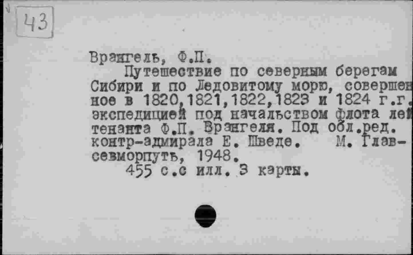 ﻿Врангель, Ф.П.
Путешествие по северным берегам Сибири и по Ледовитому морю, совершеЕ ное в 1820,1821,1822,1823 и 1824 г.г. экспедицией под начальством Флота ле! тенэнта Ф.П. Врангеля. Под оол.ред. контр-адмирала Е. Шведе. М. глав-севморпуть, 1948.
455 с .с илл. 3 карты.